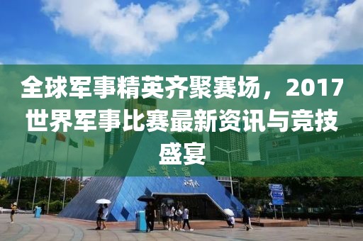 全球軍事精英齊聚賽場，2017世界軍事比賽最新資訊與競技盛宴