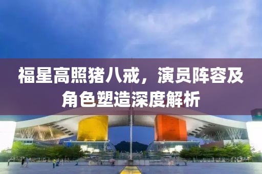 福星高照豬八戒，演員陣容及角色塑造深度解析