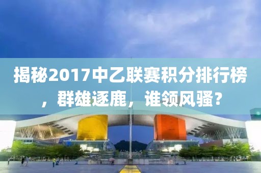 揭秘2017中乙聯(lián)賽積分排行榜，群雄逐鹿，誰(shuí)領(lǐng)風(fēng)騷？