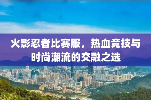 火影忍者比賽服，熱血競(jìng)技與時(shí)尚潮流的交融之選