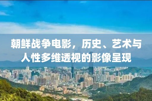 朝鮮戰(zhàn)爭電影，歷史、藝術(shù)與人性多維透視的影像呈現(xiàn)