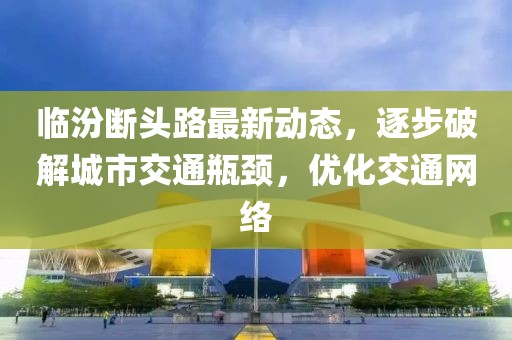 臨汾斷頭路最新動(dòng)態(tài)，逐步破解城市交通瓶頸，優(yōu)化交通網(wǎng)絡(luò)