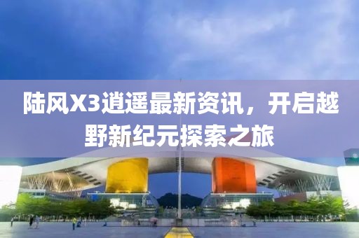 陸風X3逍遙最新資訊，開啟越野新紀元探索之旅