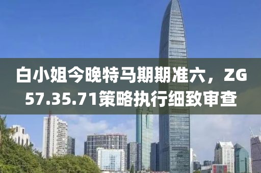 白小姐今晚特馬期期準(zhǔn)六，ZG57.35.71策略執(zhí)行細(xì)致審查