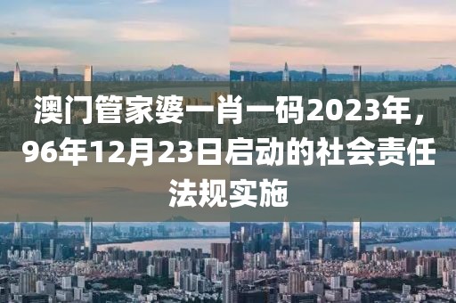 澳門管家婆一肖一碼2023年，96年12月23日啟動的社會責(zé)任法規(guī)實施