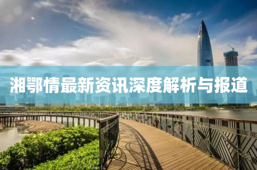 湘鄂情最新資訊深度解析與報道