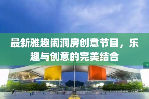 最新雅趣鬧洞房創(chuàng)意節(jié)目，樂(lè)趣與創(chuàng)意的完美結(jié)合