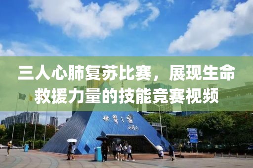 三人心肺復(fù)蘇比賽，展現(xiàn)生命救援力量的技能競賽視頻