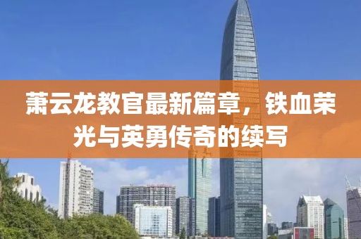 蕭云龍教官最新篇章，鐵血榮光與英勇傳奇的續(xù)寫(xiě)