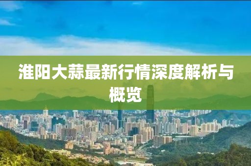 淮陽(yáng)大蒜最新行情深度解析與概覽