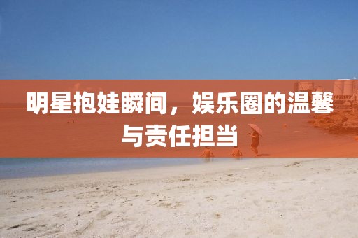明星抱娃瞬間，娛樂(lè)圈的溫馨與責(zé)任擔(dān)當(dāng)