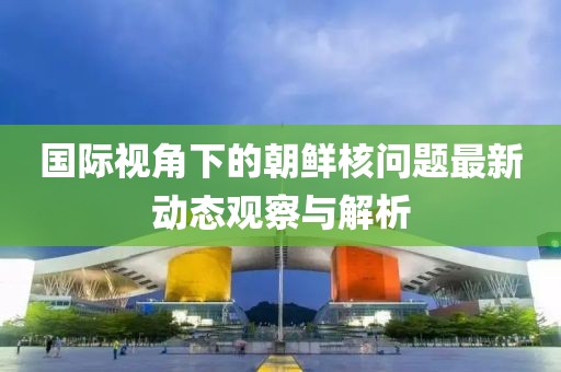 國際視角下的朝鮮核問題最新動態(tài)觀察與解析