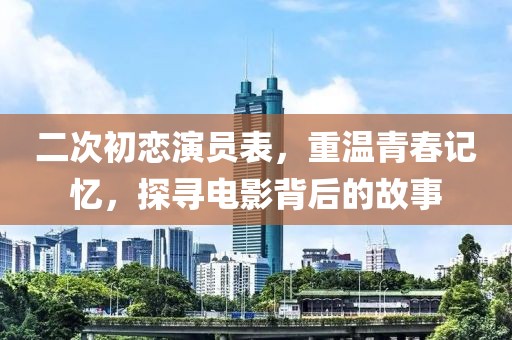 二次初戀演員表，重溫青春記憶，探尋電影背后的故事