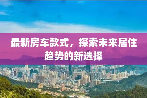 最新房車款式，探索未來居住趨勢(shì)的新選擇