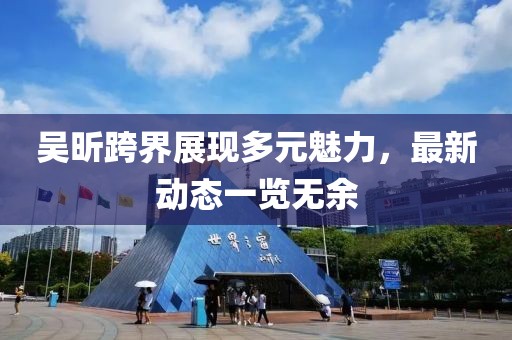 吳昕跨界展現(xiàn)多元魅力，最新動(dòng)態(tài)一覽無(wú)余