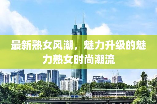 最新熟女風(fēng)潮，魅力升級(jí)的魅力熟女時(shí)尚潮流
