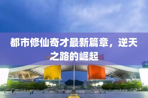 都市修仙奇才最新篇章，逆天之路的崛起