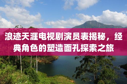 浪跡天涯電視劇演員表揭秘，經(jīng)典角色的塑造面孔探索之旅