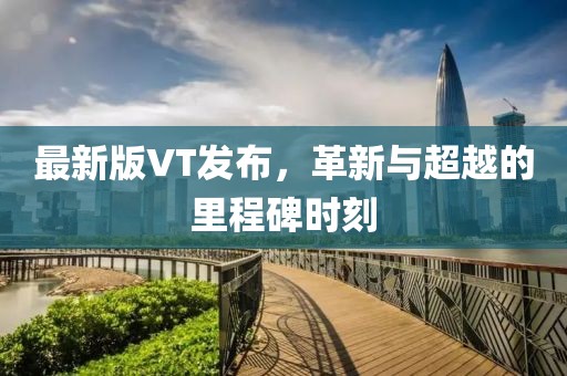 最新版VT發(fā)布，革新與超越的里程碑時刻