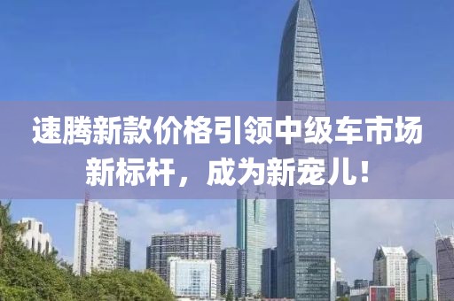 速騰新款價格引領(lǐng)中級車市場新標(biāo)桿，成為新寵兒！