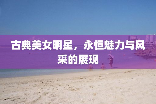古典美女明星，永恒魅力與風(fēng)采的展現(xiàn)