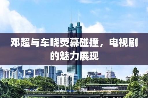 鄧超與車曉熒幕碰撞，電視劇的魅力展現(xiàn)