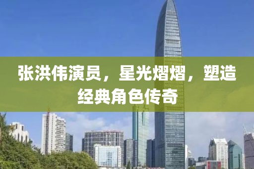 張洪偉演員，星光熠熠，塑造經(jīng)典角色傳奇