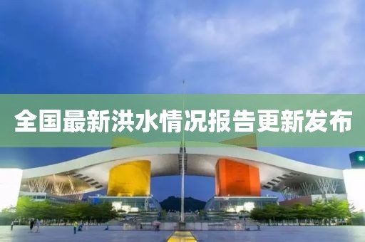 全國最新洪水情況報告更新發(fā)布