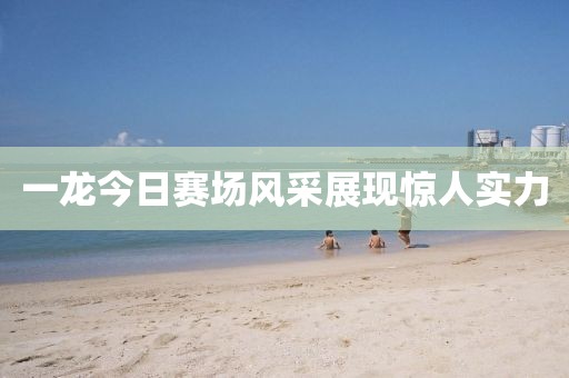 一龍今日賽場風采展現(xiàn)驚人實力