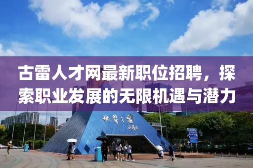 古雷人才網最新職位招聘，探索職業(yè)發(fā)展的無限機遇與潛力