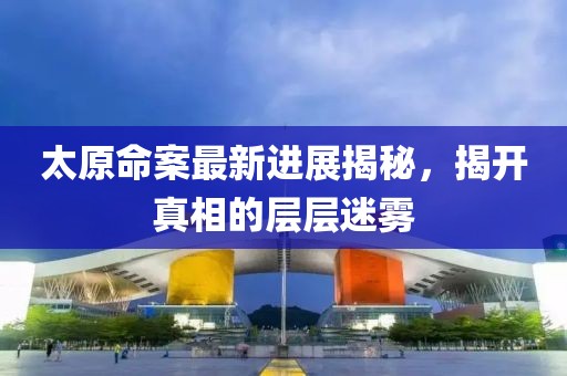 太原命案最新進展揭秘，揭開真相的層層迷霧
