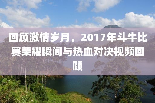 回顧激情歲月，2017年斗牛比賽榮耀瞬間與熱血對決視頻回顧