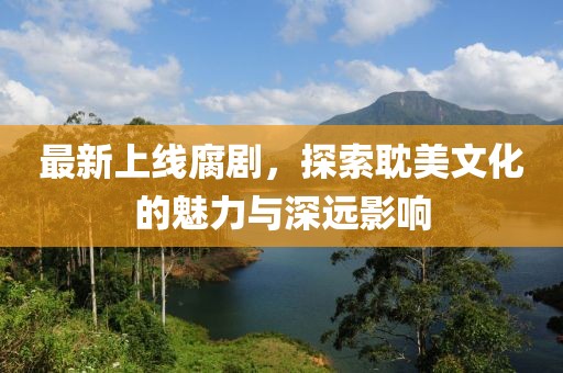 最新上線腐劇，探索耽美文化的魅力與深遠(yuǎn)影響