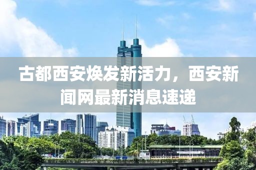 古都西安煥發(fā)新活力，西安新聞網(wǎng)最新消息速遞
