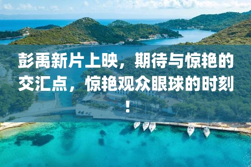 彭禹新片上映，期待與驚艷的交匯點(diǎn)，驚艷觀眾眼球的時(shí)刻！