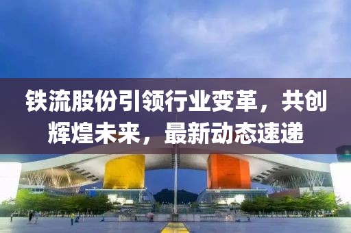 鐵流股份引領(lǐng)行業(yè)變革，共創(chuàng)輝煌未來，最新動(dòng)態(tài)速遞