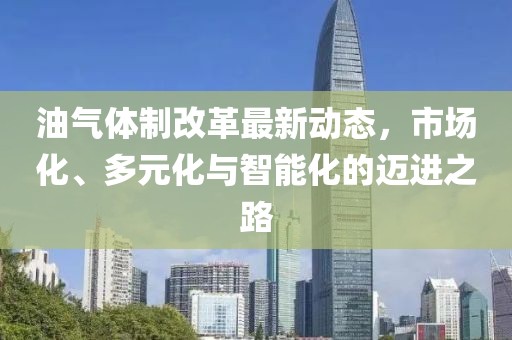 油氣體制改革最新動態(tài)，市場化、多元化與智能化的邁進之路