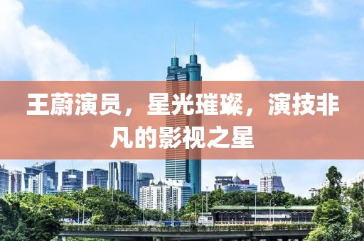 王蔚演員，星光璀璨，演技非凡的影視之星