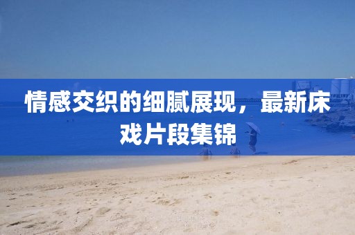 情感交織的細(xì)膩展現(xiàn)，最新床戲片段集錦