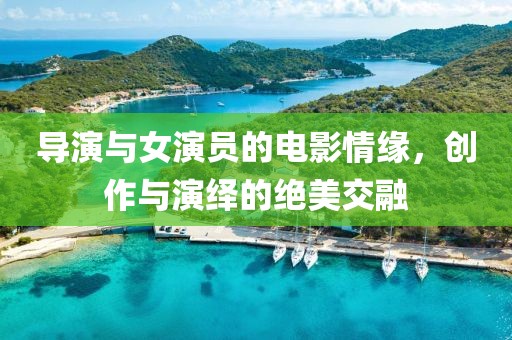 導(dǎo)演與女演員的電影情緣，創(chuàng)作與演繹的絕美交融