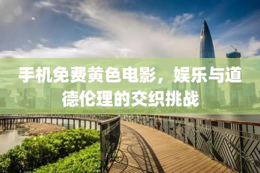 手機免費黃色電影，娛樂與道德倫理的交織挑戰(zhàn)