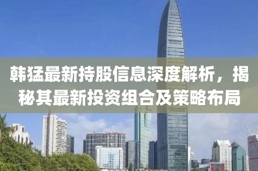 韓猛最新持股信息深度解析，揭秘其最新投資組合及策略布局