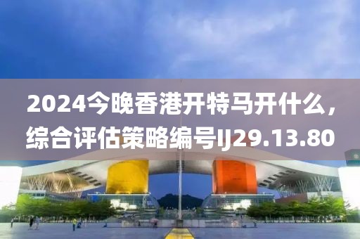 2024今晚香港開特馬開什么，綜合評估策略編號IJ29.13.80