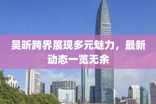 吳昕跨界展現(xiàn)多元魅力，最新動(dòng)態(tài)一覽無余