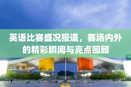 英語比賽盛況報道，賽場內(nèi)外的精彩瞬間與亮點回顧