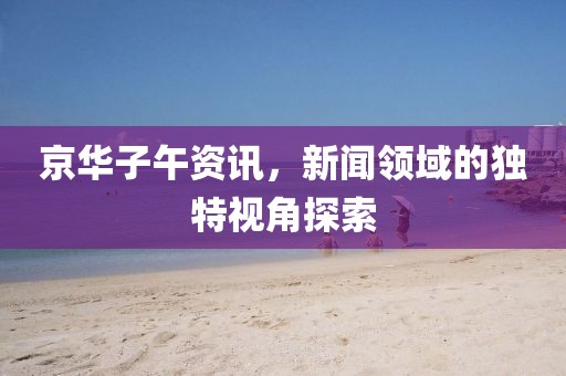 京華子午資訊，新聞領(lǐng)域的獨(dú)特視角探索