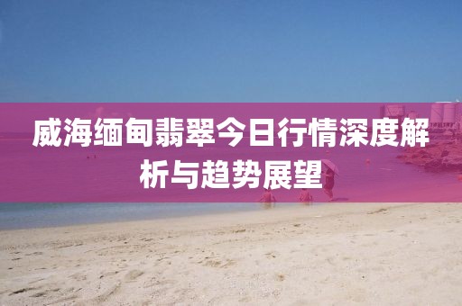 威海緬甸翡翠今日行情深度解析與趨勢(shì)展望