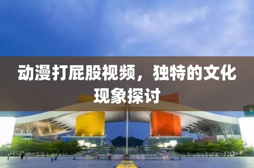 動(dòng)漫打屁股視頻，獨(dú)特的文化現(xiàn)象探討