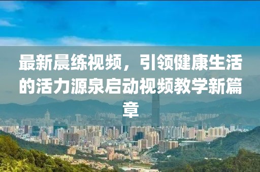 最新晨練視頻，引領(lǐng)健康生活的活力源泉啟動(dòng)視頻教學(xué)新篇章