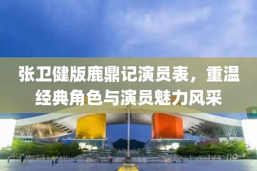 張衛(wèi)健版鹿鼎記演員表，重溫經(jīng)典角色與演員魅力風(fēng)采